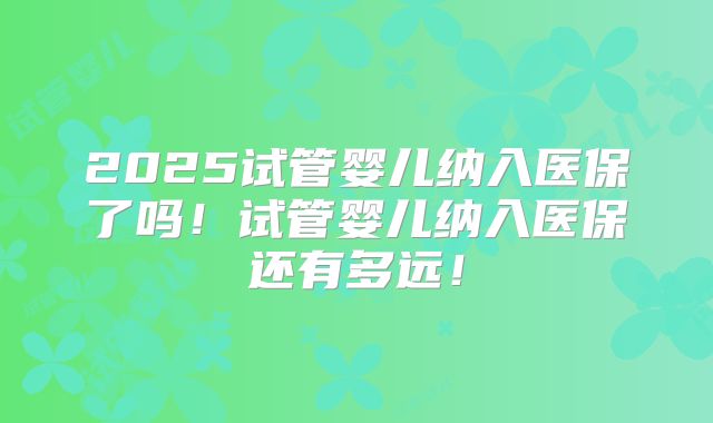 2025试管婴儿纳入医保了吗！试管婴儿纳入医保还有多远！