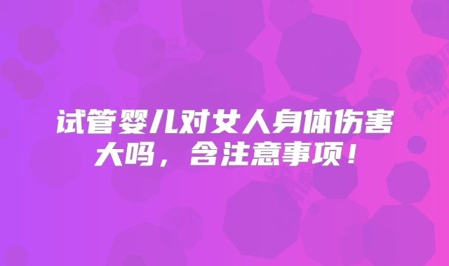 试管婴儿对女人身体伤害大吗,含注意事项!
