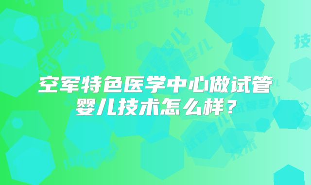 空军特色医学中心做试管婴儿技术怎么样？