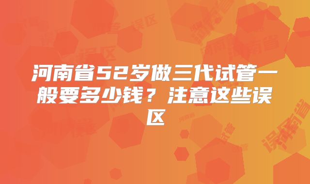 河南省52岁做三代试管一般要多少钱？注意这些误区
