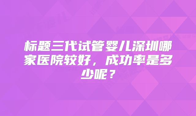 标题三代试管婴儿深圳哪家医院较好,成功率是多少呢?