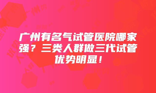 广州有名气试管医院哪家强？三类人群做三代试管优势明显！