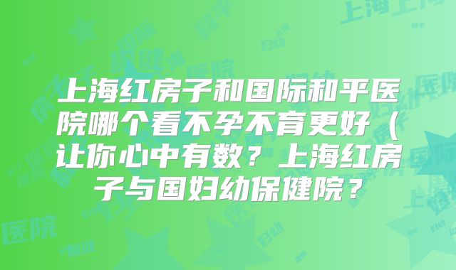 上海红房子和国际和平医院哪个看不孕不育更好（让你心中有数？上海红房子与国妇幼保健院？