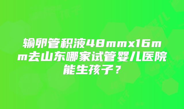 输卵管积液48mmx16mm去山东哪家试管婴儿医院能生孩子？