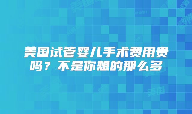 美国试管婴儿手术费用贵吗？不是你想的那么多