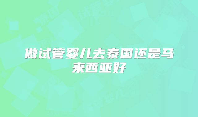 做试管婴儿去泰国还是马来西亚好