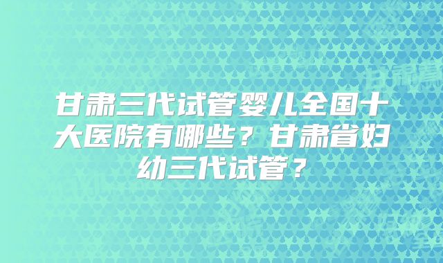 甘肃三代试管婴儿全国十大医院有哪些?甘肃省妇幼三代试管?