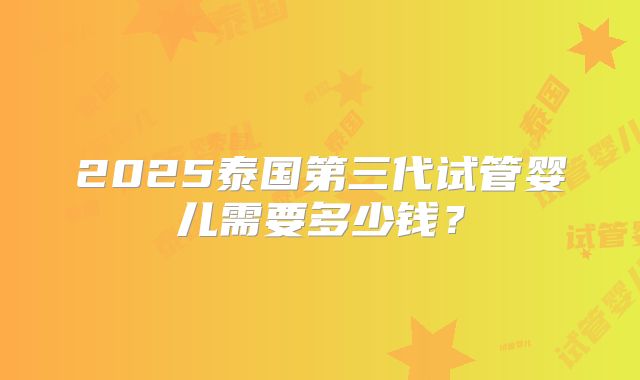 2025泰国第三代试管婴儿需要多少钱？