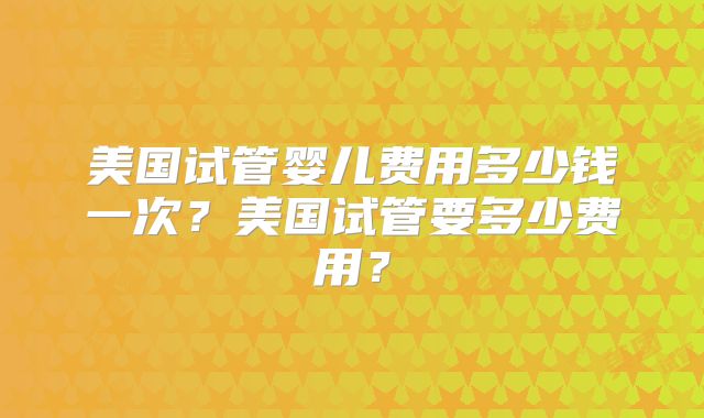 美国试管婴儿费用多少钱一次?美国试管要多少费用?