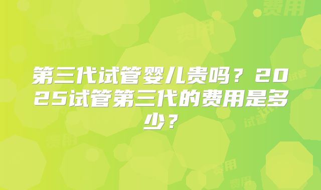 第三代试管婴儿贵吗？2025试管第三代的费用是多少？