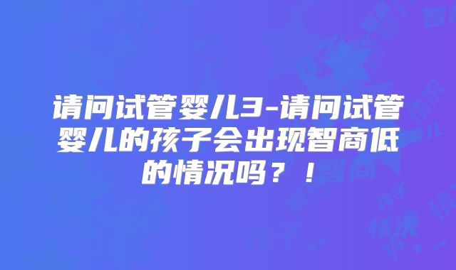 请问试管婴儿3-请问试管婴儿的孩子会出现智商低的情况吗？！
