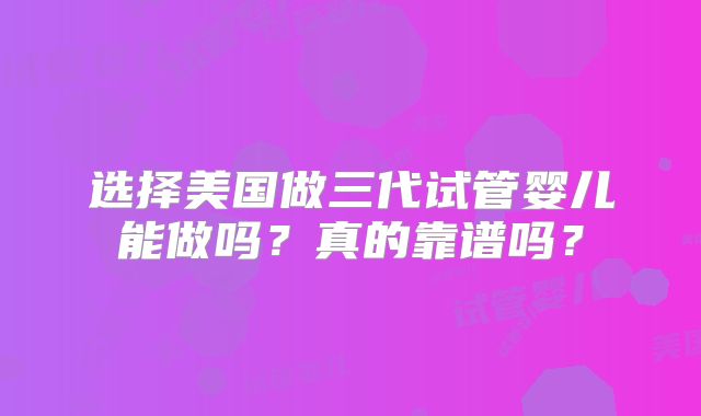 选择美国做三代试管婴儿能做吗？真的靠谱吗？