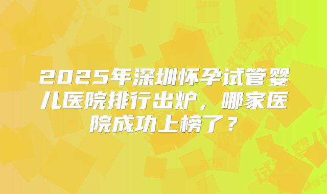 2025年深圳怀孕试管婴儿医院排行出炉，哪家医院成功上榜了？
