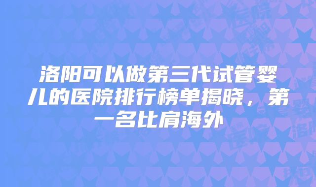 洛阳可以做第三代试管婴儿的医院排行榜单揭晓，第一名比肩海外