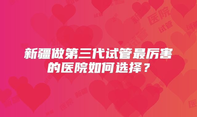 新疆做第三代试管最厉害的医院如何选择？