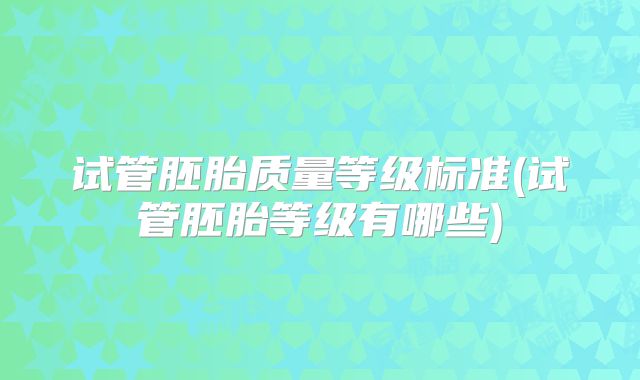 试管胚胎质量等级标准(试管胚胎等级有哪些)