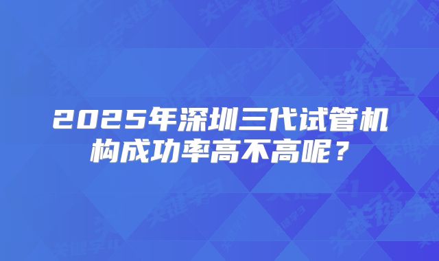 2025年深圳三代试管机构成功率高不高呢？