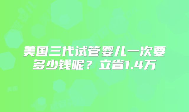 美国三代试管婴儿一次要多少钱呢?立省1.4万