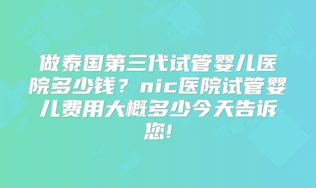 做泰国第三代试管婴儿医院多少钱？nic医院试管婴儿费用大概多少今天告诉您!