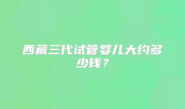 西藏三代试管婴儿大约多少钱？