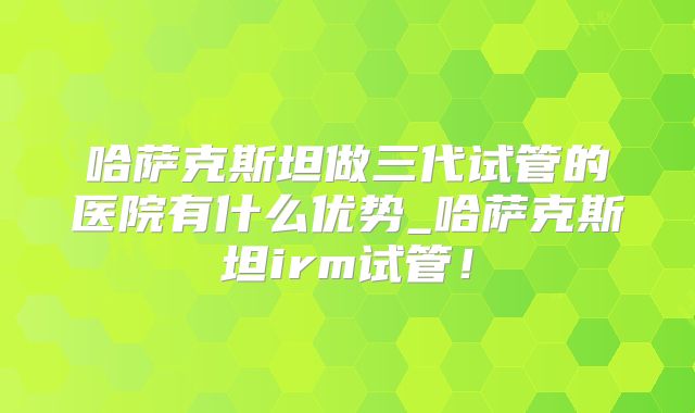 哈萨克斯坦做三代试管的医院有什么优势_哈萨克斯坦irm试管!