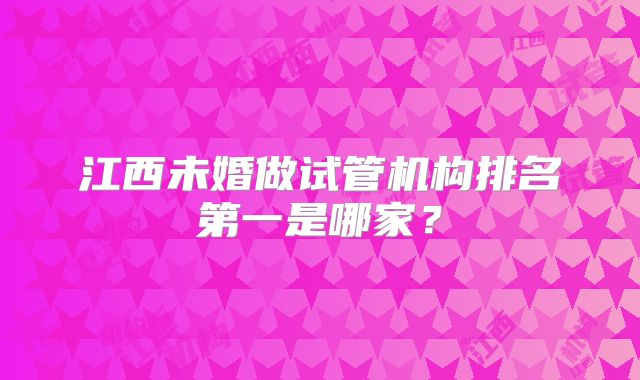 江西未婚做试管机构排名第一是哪家？