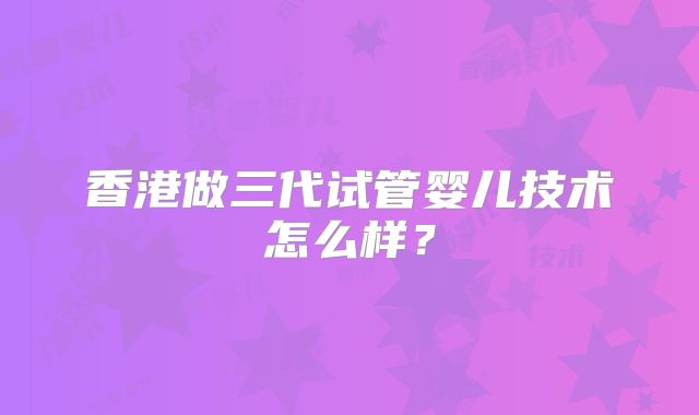 香港做三代试管婴儿技术怎么样？