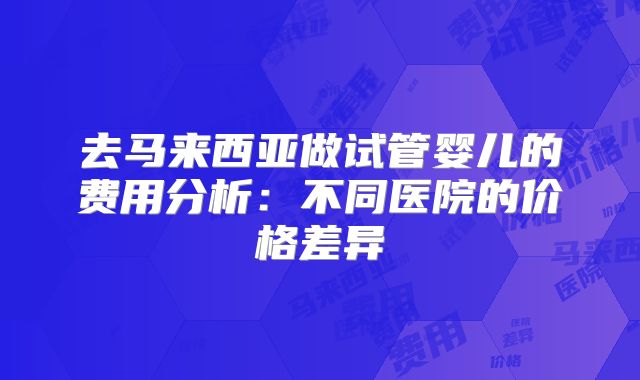 去马来西亚做试管婴儿的费用分析:不同医院的价格差异