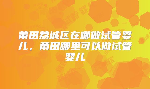 莆田荔城区在哪做试管婴儿，莆田哪里可以做试管婴儿