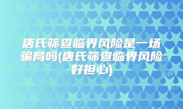 唐氏筛查临界风险是一场骗局吗(唐氏筛查临界风险好担心)