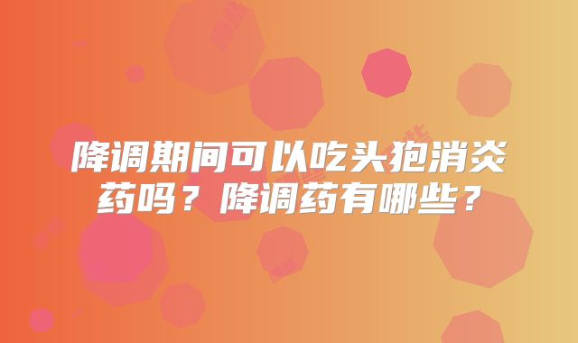 降调期间可以吃头狍消炎药吗？降调药有哪些？