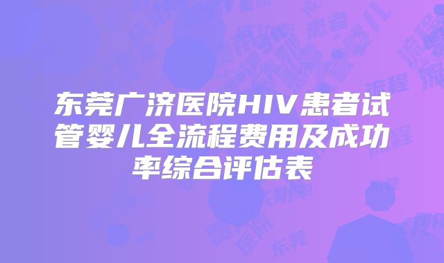 东莞广济医院HIV患者试管婴儿全流程费用及成功率综合评估表