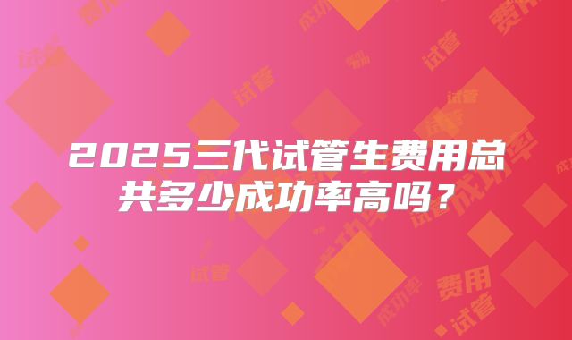 2025三代试管生费用总共多少成功率高吗?