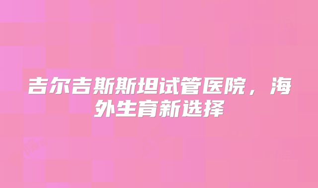 吉尔吉斯斯坦试管医院，海外生育新选择