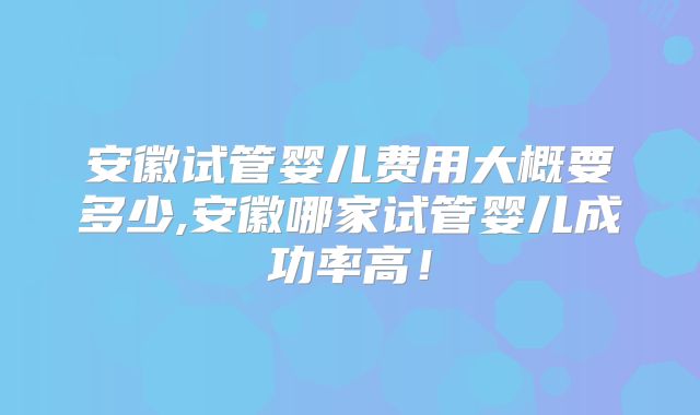 安徽试管婴儿费用大概要多少,安徽哪家试管婴儿成功率高！