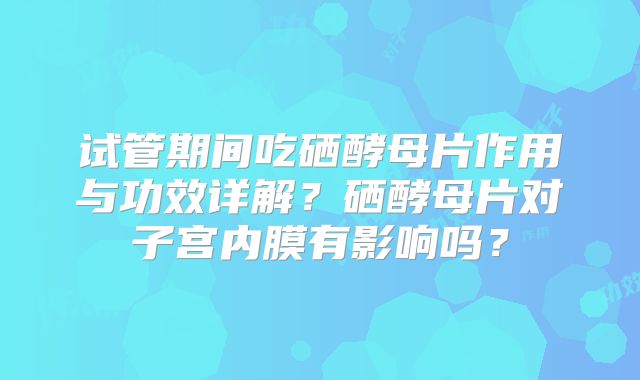 试管期间吃硒酵母片作用与功效详解？硒酵母片对子宫内膜有影响吗？