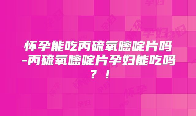 怀孕能吃丙硫氧嘧啶片吗-丙硫氧嘧啶片孕妇能吃吗？！