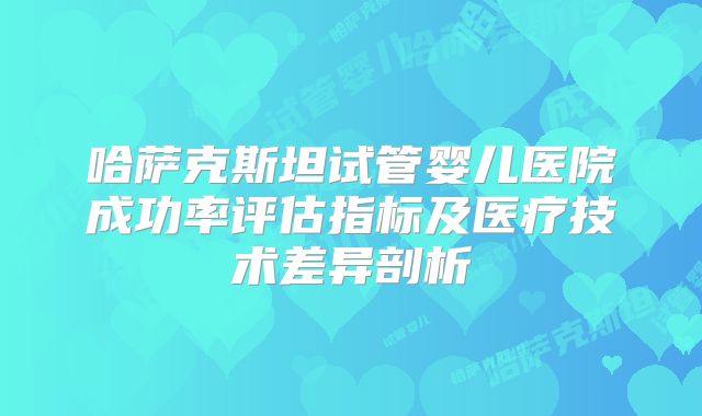 哈萨克斯坦试管婴儿医院成功率评估指标及医疗技术差异剖析