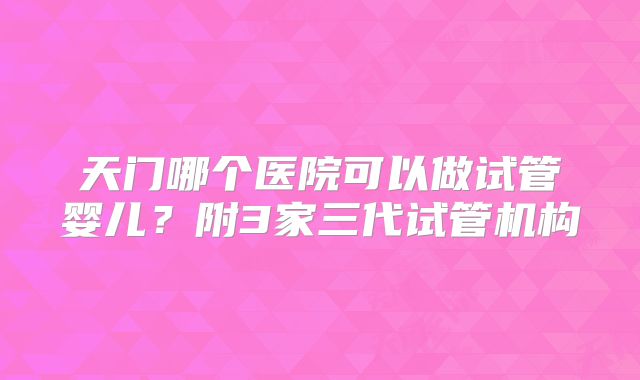 天门哪个医院可以做试管婴儿？附3家三代试管机构