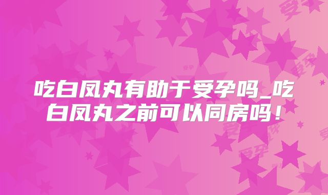 吃白凤丸有助于受孕吗_吃白凤丸之前可以同房吗!