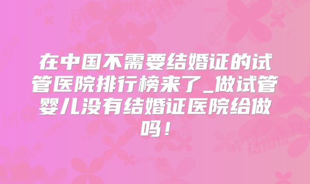 在中国不需要结婚证的试管医院排行榜来了_做试管婴儿没有结婚证医院给做吗！
