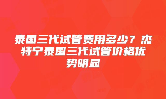 泰国三代试管费用多少?杰特宁泰国三代试管价格优势明显