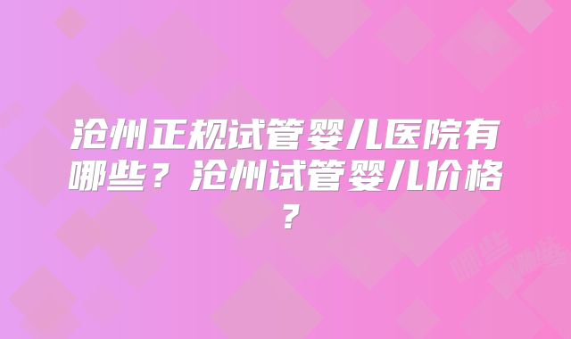 沧州正规试管婴儿医院有哪些？沧州试管婴儿价格？