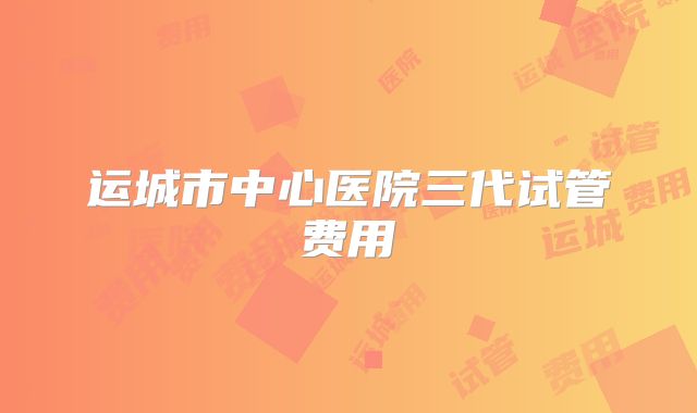 运城市中心医院三代试管费用