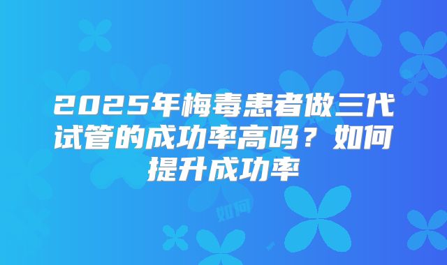 2025年梅毒患者做三代试管的成功率高吗？如何提升成功率