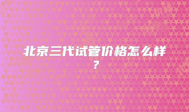 北京三代试管价格怎么样？