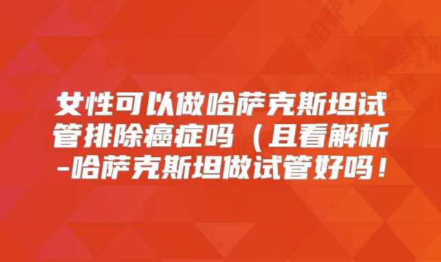 女性可以做哈萨克斯坦试管排除癌症吗(且看解析-哈萨克斯坦做试管好吗!