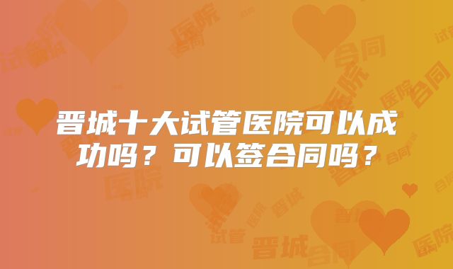 晋城十大试管医院可以成功吗?可以签合同吗?