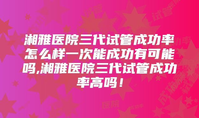 湘雅医院三代试管成功率怎么样一次能成功有可能吗,湘雅医院三代试管成功率高吗！