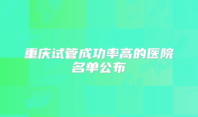 重庆试管成功率高的医院名单公布